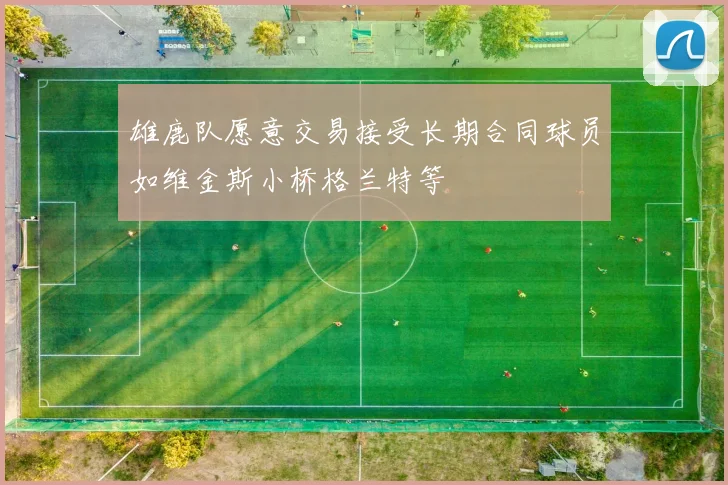 雄鹿队愿意交易接受长期合同球员如维金斯小桥格兰特等