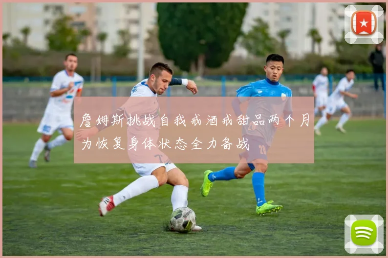 詹姆斯挑战自我戒酒戒甜品两个月为恢复身体状态全力备战