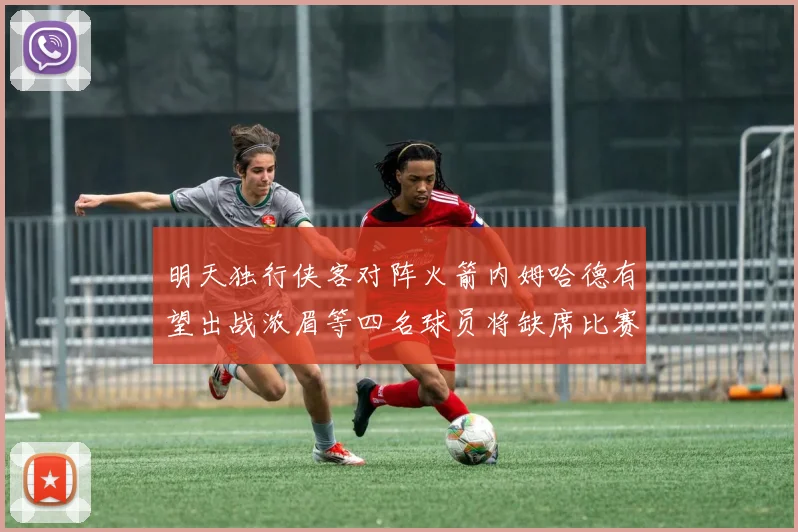 明天独行侠客对阵火箭内姆哈德有望出战浓眉等四名球员将缺席比赛