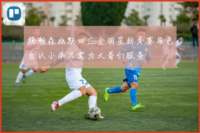 杨瀚森幽默回应全明星新秀赛角色自认小弟只需为大哥们服务