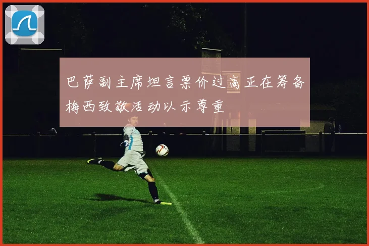 巴萨副主席坦言票价过高正在筹备梅西致敬活动以示尊重