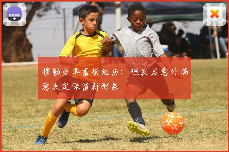 穆勒分享蓄胡经历：理发后意外满意决定保留新形象