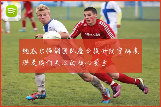 鲍威尔强调团队磨合提升防守端表现是我们关注的核心要素