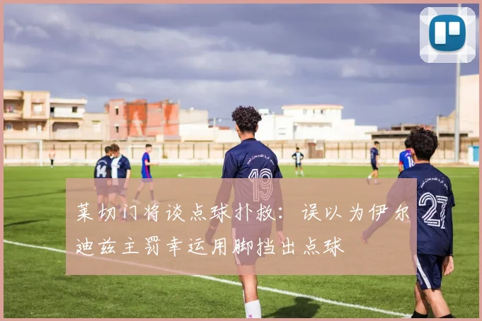莱切门将谈点球扑救：误以为伊尔迪兹主罚幸运用脚挡出点球