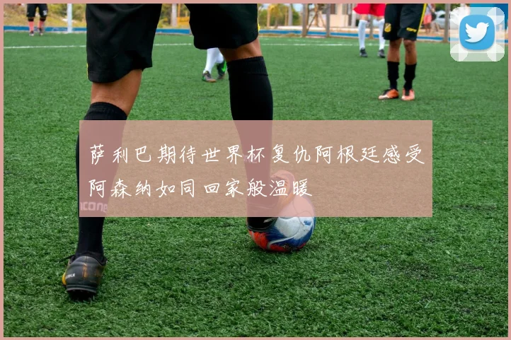 萨利巴期待世界杯复仇阿根廷感受阿森纳如同回家般温暖