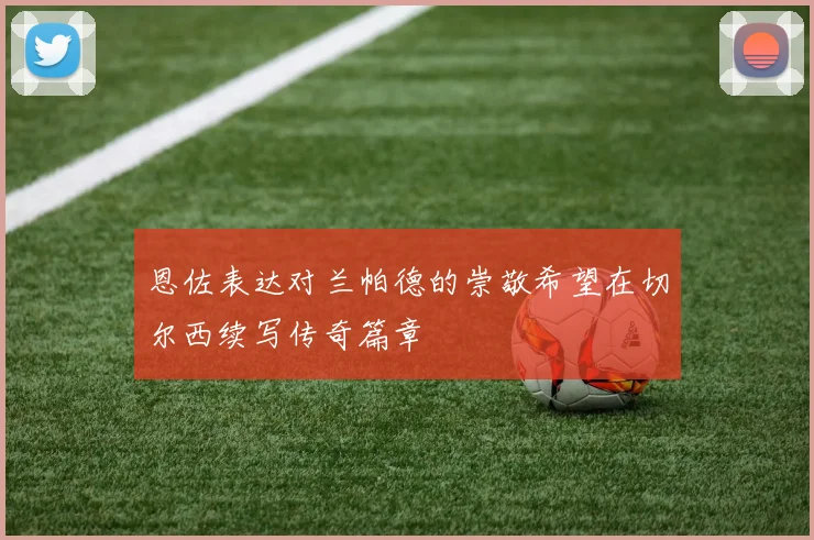 恩佐表达对兰帕德的崇敬希望在切尔西续写传奇篇章