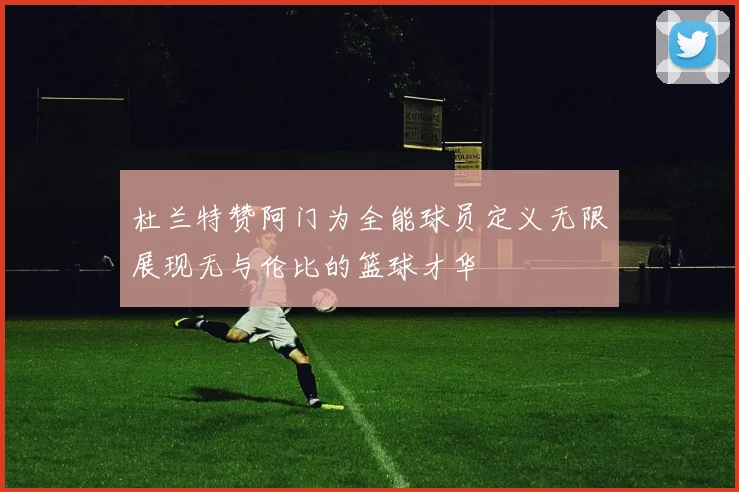 杜兰特赞阿门为全能球员定义无限展现无与伦比的篮球才华