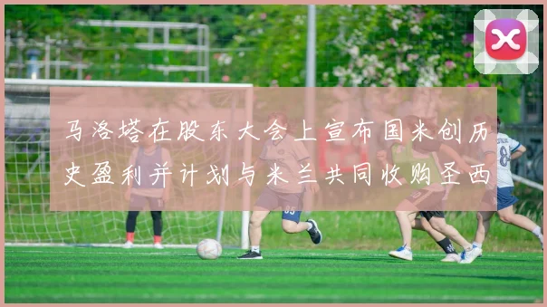 马洛塔在股东大会上宣布国米创历史盈利并计划与米兰共同收购圣西罗