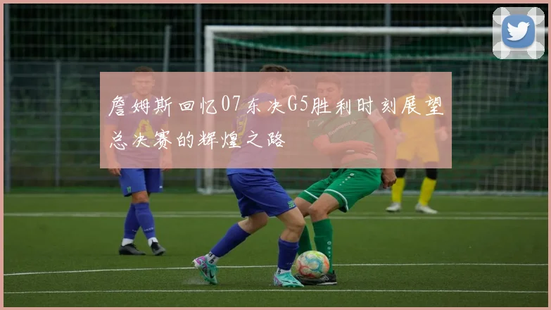 詹姆斯回忆07东决G5胜利时刻展望总决赛的辉煌之路