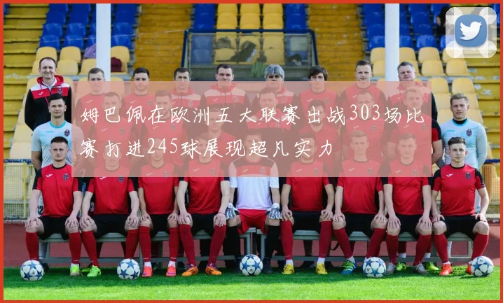 姆巴佩在欧洲五大联赛出战303场比赛打进245球展现超凡实力