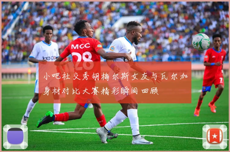 小吧社交秀胡梅尔斯女友与瓦尔加身材对比大赛精彩瞬间回顾