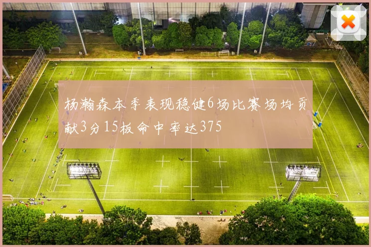 杨瀚森本季表现稳健6场比赛场均贡献3分15板命中率达375