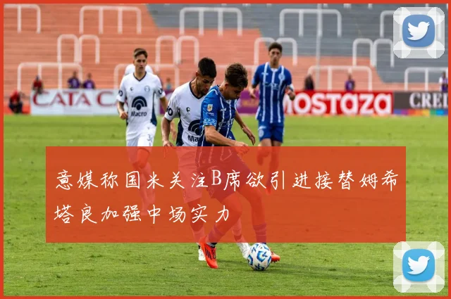 意媒称国米关注B席欲引进接替姆希塔良加强中场实力